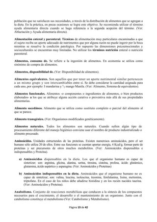 Página 19 de 42
población que no satisfacen sus necesidades, a través de la distribución de alimentos que se agregan a
la dieta. En la práctica, en pocas ocasiones se logra este objetivo. Se recomienda utilizar el término
ayuda alimentaria directa cuando se haga referencia a la segunda acepción del término. (Ver:
Ablactación y Ayuda alimentaria directa).
Alimentación enteral y parenteral. Técnicas de alimentación muy particulares encaminadas a que
el sujeto reciba un aporte adecuado de nutrimentos que por alguna razón no puede ingerir por la boca
mientras se resuelve la condición patológica. Por supuesto las dimensiones psicoemocionales y
socioculturales se encuentran muy limitadas. No utilizar los términos nutrición enteral o nutrición
parenteral.
Alimentos, consumo de. Se refiere a la ingestión de alimentos. En economía se utiliza como
sinónimo de compra de alimentos.
Alimentos, disponibilidad de. (Ver: Disponibilidad de alimentos).
Alimentos equivalentes. Son aquellos que por tener un aporte nutrimental similar pertenecen
a un mismo grupo y son intercambiables entre sí. Se debe considerar la cantidad asignada para
cada uno, por ejemplo: I mandarina y '/2 mango Manila. (Ver: Alimento, Sistema de equivalentes).
Alimentos funcionales. Alimentos -o componentes o ingredientes de alimentos, o bien productos
elaborados- a los que se atribuye alguna acción curativa o preventiva más allá de sus propiedades
alimentarias.
Alimento sucedáneo. Alimento que se utiliza como sustituto completo o parcial del alimento al
que se parece.
Alimento transgénico. (Ver: Organismos modificados genéticamente).
Alimentos naturales. Todos los alimentos son naturales. Cuando sufren algún tipo de
procesamiento diferente del manejo higiénico conviene usar el nombre de producto industrializado o
alimento procesado.
Aminoácidos. Unidades estructurales de las proteínas. Existen numerosos aminoácidos, pero el ser
humano sólo utiliza 20 de ellos. Entre sus funciones se cuentan aportar energía, 4 Kcal/g, formar parte de
proteínas y ser precursores de otros muchos metabolitos. (Ver: Aminoácidos dispensables e
indispensables y Proteína).
a) Aminoácidos dispensables en la dieta. Los que el organismo humano es capaz de
sintetizar; son: arginina, glicina, alanina, serina, tirosina, cisteína, prolina, ácido glutámico,
glutamina, ácido aspártico y asparagina. (Ver: Aminoácidos y Proteínas)
b) Aminoácidos indispensables en la dieta. Aminoácidos que el organismo humano no es
capaz de sintetizar; son: valina, leucina, isoleucina, treonina, fenilalanina, lisina, metionina,
triptofano. En el caso de los niños debe añadirse histidina y en los recién nacidos taurina.
(Ver: Aminoácidos y Proteina).
Anabolismo. Conjunto de reacciones metabólicas que conducen a la síntesis de los compuestos
necesarios para el crecimiento, el desarrollo o el mantenimiento de un organismo. Junto con el
catabolismo constituye el metabolismo (Ver: Catabolismo y Metabolismo).
 