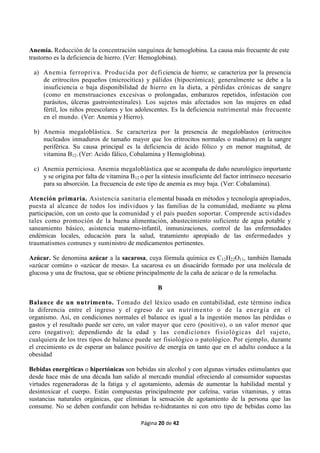 Página 20 de 42
Anemia. Reducción de la concentración sanguínea de hemoglobina. La causa más frecuente de este
trastorno es la deficiencia de hierro. (Ver: Hemoglobina).
a) Anemia ferropriva. Producida por deficiencia de hierro; se caracteriza por la presencia
de eritrocitos pequeños (microcítica) y pálidos (hipocrómica); generalmente se debe a la
insuficiencia o baja disponibilidad de hierro en la dieta, a pérdidas crónicas de sangre
(como en menstruaciones excesivas o prolongadas, embarazos repetidos, infestación con
parásitos, úlceras gastrointestinales). Los sujetos más afectados son las mujeres en edad
fértil, los niños preescolares y los adolescentes. Es la deficiencia nutrimental más frecuente
en el mundo. (Ver: Anemia y Hierro).
b) Anemia megaloblástica. Se caracteriza por la presencia de megaloblastos (eritrocitos
nucleados inmaduros de tamaño mayor que los eritrocitos normales o maduros) en la sangre
periférica. Su causa principal es la deficiencia de ácido fólico y en menor magnitud, de
vitamina B12. (Ver: Acido fálico, Cobalamina y Hemoglobina).
c) Anemia perniciosa. Anemia megaloblástica que se acompaña de daño neurológico importante
y se origina por falta de vitamina B12 o per la síntesis insuficiente del factor intrínseco necesario
para su absorción. La frecuencia de este tipo de anemia es muy baja. (Ver: Cobalamina).
Atención primaria. Asistencia sanitaria elemental basada en métodos y tecnología apropiados,
puesta al alcance de todos los individuos y las familias de la comunidad, mediante su plena
participación, con un costo que la comunidad y el país pueden soportar. Comprende actividades
tales como promoción de la buena alimentación, abastecimiento suficiente de agua potable y
saneamiento básico, asistencia materno-infantil, inmunizaciones, control de las enfermedades
endémicas locales, educación para la salud, tratamiento apropiado de las enfermedades y
traumatismos comunes y suministro de medicamentos pertinentes.
Azúcar. Se denomina azúcar a la sacarosa, cuya fórmula química es C12H22O11, también llamada
«azúcar común» o «azúcar de mesa». La sacarosa es un disacárido formado por una molécula de
glucosa y una de fructosa, que se obtiene principalmente de la caña de azúcar o de la remolacha.
B
Balance de un nutrimento. Tomado del léxico usado en contabilidad, este término indica
la diferencia entre el ingreso y el egreso de un nutrimento o de la energía en el
organismo. Así, en condiciones normales el balance es igual a la ingestión menos las pérdidas o
gastos y el resultado puede ser cero, un valor mayor que cero (positivo), o un valor menor que
cero (negativo); dependiendo de la edad y las condiciones fisiológicas del sujeto,
cualquiera de los tres tipos de balance puede ser fisiológico o patológico. Por ejemplo, durante
el crecimiento es de esperar un balance positivo de energía en tanto que en el adulto conduce a la
obesidad
Bebidas energéticas o hipertónicas son bebidas sin alcohol y con algunas virtudes estimulantes que
desde hace más de una década han salido al mercado mundial ofreciendo al consumidor supuestas
virtudes regeneradoras de la fatiga y el agotamiento, además de aumentar la habilidad mental y
desintoxicar el cuerpo. Están compuestas principalmente por cafeína, varias vitaminas, y otras
sustancias naturales orgánicas, que eliminan la sensación de agotamiento de la persona que las
consume. No se deben confundir con bebidas re-hidratantes ni con otro tipo de bebidas como las
 