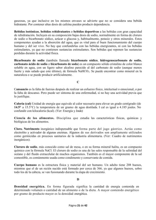 Página 21 de 42
gaseosas, ya que inclusive en los mismos envases se advierte que no se considera una bebida
hidratante. Por contener altas dosis de cafeína pueden producir dependencia.
Bebidas isotónicas, bebidas rehidratantes o bebidas deportivas a las bebidas con gran capacidad
de rehidratación. Incluyen en su composición bajas dosis de sodio, normalmente en forma de cloruro
de sodio o bicarbonato sódico, azúcar o glucosa y, habitualmente, potasio y otros minerales. Estos
componentes ayudan a la absorción del agua, que es vital para el buen funcionamiento del cuerpo
humano y del ser vivo. No hay que confundirlas con las bebidas energizantes, ni con las bebidas
estimulantes, ya que no contienen sustancias estimulantes. Son bebidas que reponen las sustancias
perdidas durante la actividad física.
Bicarbonato de sodio (también llamado bicarbonato sódico, hidrogenocarbonato de sodio,
carbonato ácido de sodio o bicarbonato de soda) es un compuesto sólido cristalino de color blanco
soluble en agua, con un ligero sabor alcalino parecido al del carbonato de sodio (aunque menos
fuerte y más salado que este último), de fórmula NaHCO3. Se puede encontrar como mineral en la
naturaleza o se puede producir artificialmente.
C
Cansancio es la falta de fuerzas después de realizar un esfuerzo físico, intelectual o emocional, o por
la falta de descanso. Pero puede ser síntoma de una enfermedad, si no hay una actividad previa que
lo justifique.
Caloría (cal) Unidad de energía que equivale al calor necesario para elevar un grado centígrado (de
14.5° a 15.5°C) la temperatura de un gramo de agua destilada. I cal es igual a 4.185 joules. No
confundir con kilocaloría (kcal). (Ver: Energía y Joule)
Ciencia de los alimentos. Disciplina que estudia las características físicas, químicas y
biológicas de los alimentos.
Cloro. Nutrimento inorgánico indispensable que forma parte del jugo gástrico. Actúa como
electrolito y activador de algunas enzimas. Algunos de sus derivados son ampliamente utilizados
como germicidas en procesos sanitarios de la industria alimentaria. (Ver: Cuadro de nutrimentos
inorgánicos).
Cloruro de sodio, más conocido como sal de mesa, o en su forma mineral halita, es un compuesto
químico con la fórmula NaCl. El cloruro de sodio es una de las sales responsable de la salinidad del
océano y del fluido extracelular de muchos organismos. También es el mayor componente de la sal
comestible, es comúnmente usada como condimento y conservante de comida.
Cuerpo humano es la estructura física y material del ser humano. Un adulto tiene 208 huesos,
mientras que el de un recién nacido está formado por cerca de 366, ya que algunos huesos, sobre
todo los de la cabeza, se van fusionando durante la etapa de crecimiento.
D
Densidad energética. En forma figurada significa la cantidad de energía contenida en
determinado volumen o cantidad de un alimento o de la dieta. A mayor contenido energético
por gramo de producto mayor es la densidad energética.
 