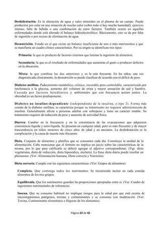 Página 22 de 42
Deshidratación. Es la alteración de agua y sales minerales en el plasma de un cuerpo. Puede
producirse por estar en una situación de mucho calor (sobre todo si hay mucha humedad), ejercicio
intenso, falta de bebida o una combinación de estos factores. También ocurre en aquellas
enfermedades donde está alterado el balance hidroelectrolítico. Básicamente, esto se da por falta
de ingestión o por exceso de eliminación de agua.
Desnutrición. Estado en el que existe un balance insuficiente de uno o más nutrimentos y que
se manifiesta un cuadro clínico característico. Por su origen se identifican tres tipos:
Primaria: la que es producto de factores externos que limitan la ingestión de alimentos;
Secundaria: la que es el resultado de enfermedades que aumentan el gasto o producen defectos
en la absorción;
Mixta: la que combina las dos anteriores y es la más frecuente. En los niños, una vez
diagnosticada clínicamente, la desnutrición se puede clasificar de acuerdo con el déficit de peso.
Diabetes mellitus. Padecimiento metabólico, crónico, incurable pero controlable, caracterizado por
intolerancia a la glucosa, aumento del volumen de orina y mayor sensación de sed y hambre.
Causada por factores hereditarios y ambientales que con frecuencia actúan juntos. La
obesidad es un factor predisponente.
Diabetes no insulino-dependiente (independiente de la insulina, o tipo 2). Forma más
común de la diabetes mellitus; se caracteriza porque su tratamiento no requiere administración de
insulina. Generalmente afecta a personas adultas con sobrepeso y tiene un carácter estable. Su
tratamiento requiere de reducción de peso y aumento de actividad física.
Diarrea. Cambio en la frecuencia y en la consistencia de las evacuaciones que adquieren
consistencia líquida y semi-líquida. Se presenta en cualquier edad, pero es más frecuente y de mayor
trascendencia en niños menores de cinco años de edad y en ancianos. La deshidratación es la
complicación y la causa de muerte más frecuente.
Dieta. Conjunto de alimentos y platillos que se consumen cada día. Constituye la unidad de la
alimentación. Cabe mencionar que el término no implica un juicio sobre las características de la
misma, por lo que para calificarla se deberá agregar el adjetivo correspondiente. (Vgr. dieta
vegetariana, dieta de reducción, dieta hiposódica, etcétera). La frase dieta diaria puede resultar un
pleonasmo. (Ver: Alimentación humana, Dieta correcta y Nutrición).
Dieta correcta. Cumple con las siguientes características: (Ver: Grupos de alimentos).
Completa. Que contenga todos los nutrimentos. Se recomienda incluir en cada comida
alimentos de los tres grupos.
Equilibrada. Que los nutrimentos guarden las proporciones apropiadas entre sí. (Ver: Cuadro de
ingestiones nutrimentales de referencia).
Inocua. Que su consumo habitual no implique riesgos para la salud por que está exenta de
microorganismos patógenos, toxinas y contaminantes y se consuma con moderación. (Ver:
Toxina, Contaminante alimentario e Higiene de los alimentos).
 