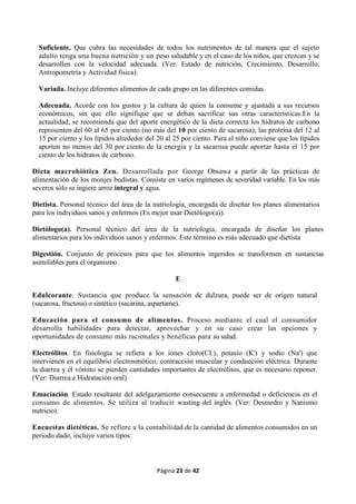 Página 23 de 42
Suficiente. Que cubra las necesidades de todos los nutrimentos de tal manera que el sujeto
adulto tenga una buena nutrición y un peso saludable y en el caso de los niños, que crezcan y se
desarrollen con la velocidad adecuada. (Ver: Estado de nutrición, Crecimiento, Desarrollo,
Antropometría y Actividad física).
Variada. Incluye diferentes alimentos de cada grupo en las diferentes comidas.
Adecuada. Acorde con los gustos y la cultura de quien la consume y ajustada a sus recursos
económicos, sin que ello signifique que se deban sacrificar sus otras características.En la
actualidad, se recomienda que del aporte energético de la dieta correcta los hidratos de carbono
representen del 60 al 65 por ciento (no más del 10 por ciento de sacarosa); las proteína del 12 al
15 por ciento y los lípidos alrededor del 20 al 25 por ciento. Para el niño conviene que los lípidos
aporten no menos del 30 por ciento de la energía y la sacarosa puede aportar hasta el 15 por
ciento de los hidratos de carbono.
Dieta macrobiótica Zen. Desarrollada por George Obsawa a partir de las prácticas de
alimentación de los monjes budistas. Consiste en varios regímenes de severidad variable. En los más
severos sólo se ingiere arroz integral y agua.
Dietista. Personal técnico del área de la nutriología, encargada de diseñar los planes alimentarios
para los individuos sanos y enfermos (Es mejor usar Dietólogo(a)).
Dietólogo(a). Personal técnico del área de la nutriología, encargada de diseñar los planes
alimentarios para los individuos sanos y enfermos. Este término es más adecuado que dietista
Digestión. Conjunto de procesos para que los alimentos ingeridos se transformen en sustancias
asimilables para el organismo.
E
Edulcorante. Sustancia que produce la sensación de dulzura, puede ser de origen natural
(sacarosa, fructosa) o sintético (sacarina, aspartame).
Educación para el consumo de alimentos. Proceso mediante el cual el consumidor
desarrolla habilidades para detectar, aprovechar y en su caso crear las opciones y
oportunidades de consumo más racionales y benéficas para su salud.
Electrólitos. En fisiología se refiera a los iones cloro(CI.), potasio (K') y sodio (Na') que
intervienen en el equilibrio electrosmótico, contracción muscular y conducción eléctrica. Durante
la diarrea y el vómito se pierden cantidades importantes de electrólitos, que es necesario reponer.
(Ver: Diarrea e Hidratación oral).
Emaciación. Estado resultante del adelgazamiento consecuente a enfermedad o deficiencia en el
consumo de alimentos. Se utiliza al traducir wasting del inglés. (Ver: Desmedro y Nanismo
nutricio).
Encuestas dietéticas. Se refiere a la contabilidad de la cantidad de alimentos consumidos en un
período dado, incluye varios tipos:
 