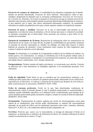 Página 24 de 42
Encuesta de compra de alimentos. Contabilidad de los alimentos comprados por la familia
durante un periodo determinado. Encuesta de dieta habitual. Interrogatorio sobre el tipo,
cantidad y preparación de alimentos que se consumen cotidianamente. Encuesta de frecuencia
de consumo de alimentos. En la que se pregunta la frecuencia con que se consume una serie de
alimentos (previamente seleccionados) durante un periodo determinado (habitualmente la semana o
el mes anterior); por lo tanto, sólo ofrece información básicamente cualitativa. Se recomienda
utilizarlas en estudios de población en los que se desee registrar cambios en el patrón de consumo.
Encuesta de pesas y medidas. Encuesta en la que el entrevistador está presente en la
preparación y en todas las tomas de alimentos, a fin de estimar (por peso o volumen) la cantidad
ce alimentos consumida por el entrevistado. Estas encuestas son costosas y poco útiles en los
estudios de comunidad.
Encuesta de recordatorio de 24 horas. Recolección de información sobre las características de
alimentación de un sujeto a lo largo del día. El grado de confiabilidad con que permite esclarecer
el consumo de diversos nutrimentos es variable; sin embargo, son útiles para conocer el patrón
habitual de consumo de alimentos. Como instrumento único carecen de valor diagnóstico para
evaluar el estado de nutrición a nivel individual.
Energía. En nutriología es el resultado de la degradación oxidativa de los hidratos de carbono, los
ácidos grasos y los aminoácidos. La energía se transforma con el fin de generar trabajo como el
crecimiento, el mantenimiento, el transporte y la concentración de sustancias, así como para efectuar
actividades físicas e intelectuales. (Ver: Atwater, factores de).
Enriquecimiento. Término tomado del inglés enrichment, se recomienda usar adición. Consiste
en adicionar uno o más nutrimentos en cantidades superiores a las normalmente presentes. (Ver:
Adicionar).
F
Fecha de caducidad. Fecha límite en que se considera que las características sanitarias y de
calidad que debe reunir para su consumo un producto preenvasado, almacenado en las condiciones
sugeridas por el fabricante, se reducen o eliminan de tal manera que después de esta fecha no
debe comercializarse ni consumirse. (NOM-05 I -SCFI- 1994).
Fecha de consumo preferente. Fecha en la que, bajo determinadas condiciones de
almacenamiento expira el período durante el cual el producto preenvasado es comercializable y
mantiene cuantas cualidades específicas se le atribuyen tácita o explícitamente, pero después de la
cual el producto preenvasado puede consumirse siempre y cuando no exceda la fecha de caducidad.
(NOM-05 I -SCFI-1994).
Fermentación. Transformación de materia orgánica por acción de microorganismos como parte
natural de su metabolismo; para llevarla acabo eficientemente se requiere del microorganismo
adecuado, de un medio de cultivo con los nutrimentos necesarios tales como: vitaminas, minerales,
fuente de C, N, P, S, etc. y de condiciones óptimas de pH, temperatura, etc.
Ferritina: Proteína que -junto con la hemosiderina- se encarga de almacenar el hierro en el
organismo; su disminución es indicativa de deficiencia de hierro. Se considera deficiencia de hierro
cuando la concentración es menor a 15 ng/L.
 