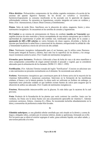 Página 25 de 42
Fibra dietética. Polisacáridos componentes de las células vegetales resistentes a la acción de las
enzimas del aparato digestivo humano. Se les divide en solubles e insolubles.
Epidemiológicamente su consumo insuficiente se ha asociado con la aparición de algunas
enfermedades crónicas. Se encuentra en leguminosas, cereales integrales así como en verduras y
frutas. (Ver: Ateroescierosis, Cáncer; Dieta Correcta y Estreñimiento).
Fitatos. Sales de ácido fítico. Interfieren con la absorción de calcio, magnesio, hierro y otros
nutrimentos inorgánicos. Se encuentran en las semillas de cereales y leguminosas.
Fit Combat es un sistema de entrenamiento de fitness de combate (nacido en Venezuela) que
engloba técnicas de artes marciales y boxeo acompañadas de una música energizante que te dará la
oportunidad de experimentar el poder del combate real, tonificando cada parte de tu cuerpo y
quemando de 600 a 800 calorías en varios formatos de clases seguros, divertidos y fáciles de
ejecutar que benefician la salud física y emocional de los alumnos, enriqueciendo la calidad de vida
y fomentando la práctica a través de servicios de alta calidad.
Flúor. Nutrimento inorgánico indispensable para el ser humano, que lo utiliza como fluoruros.
Forma parte integral de huesos y dientes, hace más lisa la superficie de los dientes y les otorga
mayor resistencia contra la caries. (Ver: Cuadro de nutrimentos inorgánicos).
Fórmulas para lactantes. Producto elaborado a base de leche de vaca o de otros mamíferos u
otros componentes comestibles de origen animal incluido el pescado o vegetal, que se consideren
adecuados para la alimentación de los lactantes. (NOM-13 1 -SSA 1 -1995)
Fortificación. (Ver: Adición).Término tomado del inglés "fortification". Consiste en adicionar uno
o más nutrimentos no presentes normalmente en el alimento. Se recomienda usar adición.
Fosfatos. Nutrimentos inorgánicos que constituyen parte de la forma activa de la mayoría de las
vitaminas hidrosolubles y numerosas coenzimas. Interviene en la formación de las membranas
celulares, el hueso y en la síntesis proteica. La dieta suele ser suficiente en fosfatos sin embargo, es
importante tener particular cuidado en que también existan fuentes de calcio para asegurar que la
absorción de ambos sea adecuada. (Ver: Cuadro de nutrimentos inorgánicos).
Fructosa. Monosacárido interconvertible con la glucosa. Es más dulce que la sacarosa de la cual
proviene.
Fruta. Producto de la fecundación de las plantas que suele contener las semillas. Junto con las
verduras, las frutas son la única fuente con una concentración apreciable de vitamina C. Además
contienen carotenos, folatos, vitamina K y fibras. Se recomienda incluirlas abundantemente en la
dieta y consumirlas de preferencia crudas bien lavadas.
G
Glándula sudorípara. es una glándula tubular enrollada que está situada en la dermis y consta de
largos y delgados tubos, cerrados por el extremo inferior, donde se apelotonan, formando un ovillo.
Por los poros que se abren al exterior segregan el sudor, grasa sobrante líquida, con sabor salado, y
una textura parecida a la orina.
 