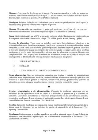 Página 26 de 42
Glicemia. Concentración de glucosa en la sangre. En personas normales, el valor en ayunas se
mantiene entre límites estrechos (90-110 mg/dL). Los pacientes con diabetes mellitus tienen
dificultad para controlar su glicemia. (Ver: Diabetes mellitus).
Glucógeno. Polímero de la glucosa. Polisacárido que se almacena principalmente en el hígado y
en el músculo y que sirve como reserva corporal de glucosa.
Glucosa. Monosacárido que constituye el principal sustrato energético del organismo.
Nutrimento más abundante en la dieta después del agua. (Ver: Hidratos de carbono).
Grasa. Lípido (triglicérido) que a 22°C se encuentra en forma sólida. Habitualmente está formado por
ácidos grasos saturados de cadena media y larga. (Ver: Acidos grasos, Aceites, Grasas y Lípidos).
Grupos de alimentos. Tanto para su estudio como para fines dietéticos, educativos y de
orientación alimentaria, los alimentos pueden clasificarse en grupos de composición más o menos
semejantes. Existen varias clasificaciones que corresponden a diferentes objetivos, pero en todas ellas
el concepto fundamental es que los alimentos de un mismo grupo son equivalentes en su aporte de
nutrimentos y por lo tanto intercambiables, mientras que los alimentos en grupos diferentes son
complementarios. Para el propósito de orientación alimentaria en que se requiere el esquema más
simple posible, se deberá utilizar 5 tipos de alimentos clasificados en tres grupos:
1) VERDURASY FRUTAS
2) CEREALES
3) LEGUMINOSAS Y ALIMENTOS DE ORIGEN ANIMAL
Guías alimentarias. Son un instrumento educativo que traduce y adapta los conocimientos
científicos sobre requerimientos nutricios y composición de alimentos en mensajes prácticos que
facilitan a la población en general la selección, conservación, manejo, preparación y consumo de
alimentos, con miras a integrar una alimentación correcta y mejorar su nutrición y salud
H
Hábitos alimentarios o de alimentación. Conjunto de conductas, adquiridas por un
individuo, por la repetición de actos en cuanto a la selección, la preparación y el consumo de
alimentos. Los hábitos alimentarios se relacionan principalmente con las características sociales,
económicas y culturales de una población o región determinada. Los hábitos generalizados de una
comunidad suelen llamarse costumbres. (Ver: Nutrición).
Hambre. Sensación fisiológica que se presenta cuando han transcurrido varias horas después de la
última toma de alimentos. No es sinónimo de apetito, de desnutrición ni de hambruna. (Ver:
Apetito y Desnutrición).
Hambruna. Fenómeno que se produce cuando se suspende o reduce de manera brusca el abasto de
alimentos a una comunidad, región o país. No es sinónimo de desnutrición ni de hambre. (Ver:
Desnutrición y Hambre).
 