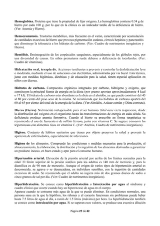 Página 27 de 42
Hemoglobina. Proteína que tiene la propiedad de fijar oxígeno, La hemoglobina contiene 0.34 g de
hierro por cada 100 g, por lo que en la clínica es un indicador tardío de la deficiencia de hierro.
(Ver: Anemia y Hierro).
Hemocromatosis. Trastorno metabólico, más frecuente en el varón, caracterizado por acumulación
de cantidades excesivas de hierro que provoca pigmentación cutánea, cirrosis hepática y pancreatitis
que disminuye la tolerancia a los hidrates de carbono. (Ver: Cuadro de nutrimentos inorgánicos y
Hierro).
Hemólisis. Desintegración de los corpúsculos sanguíneos, especialmente de los glóbulos rojos, por
una diversidad de causas. En niños prematuros ruede deberse a deficiencia de tocoferoles. (Ver:
Cuadro de vitaminas).
Hidratación oral, terapia de. Acciones tendientes a prevenir y controlar la deshidratación leve
o moderada, mediante el uso de soluciones con electrólitos, administradas por vía bucal. Esta técnica,
junto con medidas higiénicas, dietéticas y de educación para la salud, tienen especial aplicación en
niños con diarrea.
Hidratos de carbono. Compuestos orgánicos integrados por carbono, hidrógeno y oxígeno, que
constituyen la principal fuente de energía en la dieta (por gramo aportan aproximadamente 4 kcal
o 17 kJ). El hidrato de carbono más abundante en la dieta es el almidón, ya que puede constituir del 45
al 80 por ciento del peso seco de la misma. Se recomienda que los hidratos de carbono aporten del
60 al 65 por ciento del total de la energía de la dieta. (Ver:Almidón, Azúcar común y Dieta correcta).
Hierro (Fierro). Nutrimento indispensable para el ser humano. Interviene en la respiración, desde
la distribución del oxígeno en el organismo hasta las transformaciones de energía en cada célula. Su
deficiencia produce anemia ferropriva. Cuando el hierro se prescribe en forma terapéutica se
recomienda el uso de fumarato o de sulfato ferroso, junto con vitamina C. Se sugiere consumir las
leguminosas con alimentos ricos en vitamina C. (Ver: Anemia, Cuadro de nutrimentos inorgánicos).
Higiene. Conjunto de hábitos sanitarios que tienen por objeto preservar la salud y prevenir la
aparición de enfermedades, especialmente de infecciones.
Higiene de los alimentos. Comprende las condiciones y medidas necesarias para la producción, el
almacenamiento, la elaboración, la distribución y la ingestión de los alimentos destinadas a garantizar
un producto inocuo, en buen estado y apto para el consumo humano.
Hipertensión arterial. Elevación de la presión arterial por arriba de los límites normales para la
edad. El límite superior de la presión sistólica para los adultos es 140 mm de mercurio y, para la
diastólica es de 90 mm de mercurio. Aunque el origen de varios tipos de hipertensión arterial es
desconocido, se agrava o se desencadena, en individuos sensibles, con la ingestión de cantidades
excesivas de sodio. Se recomienda que el adulto no ingiera más de dos gramos diarios de sodio o
cinco gramos de sal por día. (Ver: Cuadro de nutrimentos inorgánicos).
Hiperhidratación. Se conoce como hiperhidratación o Intoxicación por agua al síndrome y
cuadro clínico que ocurre cuando hay un hiperexceso de agua en el cuerpo.
Aparece cuando se consume más agua de la que se puede eliminar. En condiciones normales, una
persona sana en la que la hipófisis, los riñones y el corazón funcionan sin problemas puede beber
hasta 7.5 litros de agua al día, a razón de 1.5 litros (máximo) por hora. La hiperhidratación también
se conoce como intoxicación por agua. Si se superan esos valores, se produce una excesiva dilución
 