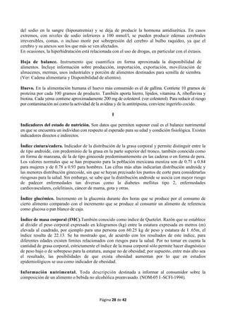 Página 28 de 42
del sodio en la sangre (hiponatremia) y se deja de producir la hormona antidiurética. En casos
extremos, con niveles de sodio inferiores a 100 mmol/l, se pueden producir edemas cerebrales
irreversibles, comas, o incluso morir por sobrepresión del cerebro al bulbo raquídeo, ya que el
cerebro y su anexos son los que más se ven afectados.
En ocasiones, la hiperhidratación está relacionada con el uso de drogas, en particular con el éxtasis.
Hoja de balance. Instrumento que cuantifica en forma aproximada la disponibilidad de
alimentos. Incluye información sobre producción, importación, exportación, movilización de
almacenes, mermas, usos industriales y porción de alimentos destinados para semilla de siembra.
(Ver: Cadena alimentaria y Disponibilidad de alientos).
Huevo. En la alimentación humana el huevo más consumido es el de gallina. Contiene 10 gramos de
proteína por cada 100 gramos de producto. También aporta hierro, lípidos, vitamina A, riboflavina y
biotina. Cada yema contiene aproximadamente 200 mg de colesterol. (ver colesterol). Para reducir el riesgo
por contaminación así como la actividad de la avidina y de la antitripsina, conviene ingerirlo cocido.
I
Indicadores del estado de nutrición. Son datos que permiten suponer cual es el balance nutrimental
en que se encuentra un individuo con respecto al esperado para su edad y condición fisiológica. Existen
indicadores directos e indirectos.
Índice cintura/cadera. Indicador de la distribución de la grasa corporal y permite distinguir entre la
de tipo androide, con predominio de la grasa en la parte superior del tronco, también conocida como
en forma de manzana, de la de tipo ginecoide predominantemente en las caderas o en forma de pera.
Los valores normales que se han propuesto para la población mexicana mestiza son de 0.71 a 0.84
para mujeres y de 0.78 a 0.93 para hombres. Las cifras más altas indicarían distribución androide y
las menores distribución ginecoide, sin que se hayan precisado los puntos de corte para considerarlas
riesgosas para la salud. Sin embargo, se sabe que la distribución androide se asocia con mayor riesgo
de padecer enfermedades tan diversas como la diabetes meIlitus tipo 2, enfermedades
cardiovasculares, colelitiasis, cáncer de mama, gota y otras.
Índice glucémico. Incremento en la glucemia durante dos horas que se produce por el consumo de
cierto alimento comparado con el incremento que se produce al consumir un alimento de referencia
como glucosa o pan blanco de caja.
Índice de masa corporal (IMC).También conocido como índice de Quetelet. Razón que se establece
al dividir el peso corporal expresado en kilogramos (kg) entre la estatura expresada en metros (m)
elevada al cuadrado, por ejemplo para una persona con 60.25 kg de peso y estatura de I .65m, el
índice resulta de 22.13. Se ha mostrado que, de acuerdo con los resultados de este índice, para
diferentes edades existen límites relacionados con riesgos para la salud. Por no tomar en cuenta la
cantidad de grasa corporal, estrictamente el índice de la masa corporal sólo permite hacer diagnóstico
de peso bajo o de sobrepeso para la estatura, aunque no de obesidad; por supuesto, entre más alto sea
el resultado, las posibilidades de que exista obesidad aumentan por lo que en estudios
epidemiológicos se usa como indicador de obesidad.
Información nutrimental. Toda descripción destinada a informar al consumidor sobre la
composición de un alimento o bebida no alcohólica preenvasado. (NOM-05 I -SCFI-1994).
 