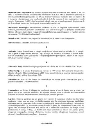 Página 29 de 42
Ingestión diaria sugerida (IDS)` Cuando no existe suficiente información para estimar el RP y la
IDR, la recomendación de consumo debe denominarse IDS. Las IDS se determinan con base en
información indirecta; por ejemplo las IDS de diversas vitaminas y minerales para los menores de
3 meses se establecen con base en el contenido de la leche humana de esos nutrimentos. Límite
superior de consumo (LS El LS es la cantidad más elevada que se puede consumir diariamente de
un determinado nutrimento sin riesgo de presentar efectos adversos.
Instrucción nutriológica. Procedimiento mediante el cual se imparten conocimientos sobre
nutrición, alimentación, alimentos y nutrimentos todo a nivel fisiológico. Es preferible no utilizar el
término educación nutriológica ya que sólo se puede hablar de educación cuando se registran cambios
en conducta. (Ver: Orientación alimentaria).
Intoxicación. Introducción, ingestión o acumulación de un tóxico en el organismo.
Introducción de alimentos. Sinónimo de ablactación.
J
Joule (J). Unidad de medida de la energía en el sistema internacional de unidades. Es la energía
que se gasta al desplazar una masa de I kg a lo largo de un metro utilizando la fuerza de un
newton (unidad de fuerza que acelera I kilogramo por metro por segundo). I kcal= 4.185 kilojule
(kJ). (Ver: Caloría y Energía).
K
Kilocaloría (kcal). Unidad de energía que equivale: mil calorías, a 4.185 kJ o a 4 185 J. (Ver: Caloría).
Kilojoule (kj). Es la unidad de energía que equivale a 1000 joules. Para convertir kilocalorías
(kcal) a kilojoules (kJ) se multiplica por 4,185. Como en nutriología se requiere manejar grandes
cifras, se prefiere utilizar el megajoule (MJ).
Kwashiorkor. Una de las formas de desnutrición de tercer grado caracterizada por la
presencia de edema. (Ver: Desnutrición).
L
Limonada es una bebida de elaboración usualmente casera, a base de limón, agua y azúcar, que
puede tener o no contenido alcohólico. En algunos idiomas, como el alemán, se llama también
limonada a cualquier bebida refrescante no alcohólica, como las gaseosas.
Lípidos. Nombre genérico de un grupo muy amplio de sustancias solubles en disolventes
orgánicos y muy poco en agua. Los lípidos pueden tener las siguientes funciones metabólicas:
reserva de energía, precursores de hormonas, forman parte de las membranas celulares y algunos son
vitaminas liposolubles. Se recomienda que en el adulto el aporte sea alrededor del 25 por ciento del
aporte total de energía de la dieta. Los lípidos son la fuente más concentrada de energía ya que
proporcionan 9 kcal/g, 38 kJ/g. Las fuentes con mayor contenido de lípidos son: aceites, grasas,
margarina, mantequilla, manteca, chicharrón, chorizo, semillas oleaginosas (cacahuate, girasol,
cártamo), chocolates, nueces, avellanas y almendras.
 