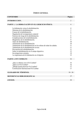 Página 3 de 42
ÍNDICE GENERAL
CONTENIDO Página
INTRODUCCION. 2
PARTE 1. LA HIDRATACIÓN EN EL EJERCICIO FÍSICO. 4
La hidratación versus la deshidratación. 4
Síntomas de la deshidratación. 5
Causas de la deshidratación. 6
Regulación de la temperatura corporal 7
Factores de riesgo de la deshidratación. 8
Complicaciones de la deshidratación. 9
Diagnóstico de la deshidratación. 9
Tipos de deshidratación. 10
Tratamiento de la deshidratación. 10
Tratamiento de la deshidratación en los atletas de todas las edades. 11
Tratamiento de la deshidratación severa. 11
Prevención de la deshidratación. 11
Sobre la deshidratación en el campo deportivo. 12
Investigaciones actuales. 14
La importancia de la hidratación en el deporte. 15
PARTE 2. FIT COMBAT® 16
¿Que se obtiene con el Fit Combat? 16
¿Qué es el Fit Combat? 16
¿Dónde puedo practicar Fit Combat? 17
Certificación Internacional Fit Combat 17
GLOSARIO DE TÉRMINOS. 18 - 36
REFERENCIAS BIBLIOGRÁFICAS. 37
ANEXOS. 38
 