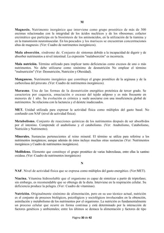 Página 30 de 42
M
Magnesio. Nutrimento inorgánico que interviene como grupo prostético de más de 300
enzimas relacionadas con la integridad de los ácidos nucléicos y de los ribosomas; cofactor
enzimático que participa en la biosíntesis de los aminoácidos, en la utilización de la tiamina y
en la transmisión neuromuscular. En los pescados y los mariscos se encuentran concentraciones
altas de magnesio. (Ver: Cuadro de nutrimentos inorgánicos).
Mala absorción, síndrome de. Conjunto de síntomas debido a la incapacidad de digerir y de
absorber nutrimentos a nivel intestinal. La expresión "malabsorción" es incorrecta.
Mala nutrición. Término utilizado para implicar tanto deficiencias como excesos de uno o más
nutrimentos. No debe utilizarse como sinónimo de desnutrición No emplear el término
"malnutrición" (Ver: Desnutrición, Nutrición y Obesidad).
Manganeso. Nutrimento inorgánico que constituye el grupo prostético de la arginasa y de la
carboxilasa del piruvato. (Ver: Cuadro de nutrimentos inorgánicos).
Marasmo. Una de las formas de la desnutrición energético proteínica de tercer grado. Se
caracteriza por caquexia, emaciación o escasez del tejido adiposo y es más frecuente en
menores de 1 año. Su evolución es crónica y suele asociarse con una insuficiencia global de
nutrimentos. Se relaciona con la lactancia y el destete inadecuados.
MET. Unidad utilizada para expresar la actividad física como múltiplos del gasto basal. No
confundir con NAF (nivel de actividad física).
Metabolismo. Conjunto de reacciones químicas de los nutrimentos después de ser absorbidos
por el intestino. Comprende el anabolismo y el catabolismo. (Ver: Anabolismo, Catabolismo,
Nutrición y Nutrimento).
Minerales. Sustancias pertenecientes al reino mineral. El término se utiliza para referirse a los
nutrimentos inorgánicos; aunque además de éstos incluye muchas otras sustancias (Ver: Nutrimentos
inorgánicos y Cuadro de nutrimentos inorgánicos).
Molibdeno. Elemento que constituye el grupo prostético de varias hidroxilasas, entre ellas la xantino
oxidasa. (Ver: Cuadro de nutrimentos inorgánicos)
N
NAF. Nivel de actividad física que se expresa como múltiplos del gasto energético. (Ver:MET).
Niacina. Vitamina hidrosoluble que el organismo es capaz de sintetizar a partir de triptofano;
sin embargo, es recomendable que se obtenga de la dieta. Interviene en la respiración celular. Su
deficiencia produce la pelagra. (Ver: Cuadro de vitaminas).
Nutrición. Originalmente sinónimo de alimentación, pero en su uso técnico actual, nutrición
es el conjunto de procesos biológicos, psicológicos y sociológicos involucrados en la obtención,
asimilación y metabolismo de los nutrimentos por el organismo. La nutrición es fundamentalmente
un proceso celular que ocurre en forma continua y está determinado por la interacción de
factores genéticos y ambientales; entre los últimos se destaca la alimentación y factores de tipo
 