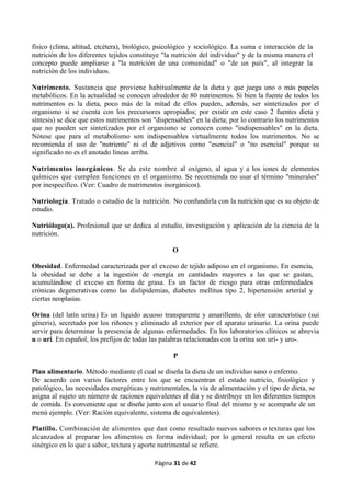 Página 31 de 42
físico (clima, altitud, etcétera), biológico, psicológico y sociológico. La suma e interacción de la
nutrición de los diferentes tejidos constituye "la nutrición del individuo" y de la misma manera el
concepto puede ampliarse a "la nutrición de una comunidad" o "de un país", al integrar la
nutrición de los individuos.
Nutrimento. Sustancia que proviene habitualmente de la dieta y que juega uno o más papeles
metabólicos. En la actualidad se conocen alrededor de 80 nutrimentos. Si bien la fuente de todos los
nutrimentos es la dieta, poco más de la mitad de ellos pueden, además, ser sintetizados por el
organismo si se cuenta con los precursores apropiados; por existir en este caso 2 fuentes dieta y
síntesis) se dice que estos nutrimentos son "dispensables" en la dieta; por lo contrario los nutrimentos
que no pueden ser sintetizados por el organismo se conocen como "indispensables" en la dieta.
Nótese que para el metabolismo son indispensables virtualmente todos los nutrimentos. No se
recomienda el uso de "nutriente" ni el de adjetivos como "esencial" o "no esencial" porque su
significado no es el anotado líneas arriba.
Nutrimentos inorgánicos. Se da este nombre al oxígeno, al agua y a los iones de elementos
químicos que cumplen funciones en el organismo. Se recomienda no usar el término "minerales"
por inespecífico. (Ver: Cuadro de nutrimentos inorgánicos).
Nutriología. Tratado o estudio de la nutrición. No confundirla con la nutrición que es su objeto de
estudio.
Nutriólogo(a). Profesional que se dedica al estudio, investigación y aplicación de la ciencia de la
nutrición.
O
Obesidad. Enfermedad caracterizada por el exceso de tejido adiposo en el organismo. En esencia,
la obesidad se debe a la ingestión de energía en cantidades mayores a las que se gastan,
acumulándose el exceso en forma de grasa. Es un factor de riesgo para otras enfermedades
crónicas degenerativas como las dislipidemias, diabetes mellitus tipo 2, hipertensión arterial y
ciertas neoplasias.
Orina (del latín urina) Es un líquido acuoso transparente y amarillento, de olor característico (sui
géneris), secretado por los riñones y eliminado al exterior por el aparato urinario. La orina puede
servir para determinar la presencia de algunas enfermedades. En los laboratorios clínicos se abrevia
u o uri. En español, los prefijos de todas las palabras relacionadas con la orina son uri- y uro-.
P
Plan alimentario. Método mediante el cual se diseña la dieta de un individuo sano o enfermo.
De acuerdo con varios factores entre los que se encuentran el estado nutricio, fisiológico y
patológico, las necesidades energéticas y nutrimentales, la vía de alimentación y el tipo de dieta, se
asigna al sujeto un número de raciones equivalentes al día y se distribuye en los diferentes tiempos
de comida. Es conveniente que se diseñe junto con el usuario final del mismo y se acompañe de un
menú ejemplo. (Ver: Ración equivalente, sistema de equivalentes).
Platillo. Combinación de alimentos que dan como resultado nuevos sabores o texturas que los
alcanzados al preparar los alimentos en forma individual; por lo general resulta en un efecto
sinérgico en lo que a sabor, textura y aporte nutrimental se refiere.
 