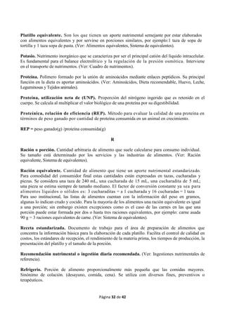 Página 32 de 42
Platillo equivalente. Son los que tienen un aporte nutrimental semejante por estar elaborados
con alimentos equivalentes y por servirse en porciones similares, por ejemplo:1 taza de sopa de
tortilla y 1 taza sopa de pasta. (Ver: Alimentos equivalentes, Sistema de equivalentes).
Potasio. Nutrimento inorgánico que se caracteriza por ser el principal catión del líquido intracelular.
Es fundamental para el balance electrolítico y la regulación de la presión osmótica. Interviene
en el transporte de nutrimentos. (Ver: Cuadro de nutrimentos).
Proteína. Polímero formado por la unión de aminoácidos mediante enlaces peptídicos. Su principal
función en la dieta es aportar aminoácidos. (Ver: Aminoácidos, Dieta recomendable, Huevo, Leche,
Leguminosas y Tejidos animales).
Proteína, utilización neta de (UNP). Proporción del nitrógeno ingerido que es retenido en el
cuerpo. Se calcula al multiplicar el valor biológico de una proteína por su digestibilidad.
Proteínica, relación de eficiencia (REP). Método para evaluar la calidad de una proteína en
términos de peso ganado por cantidad de proteína consumida en un animal en crecimiento.
REP = peso ganado(g) /proteína consumida(g)
R
Ración o porción. Cantidad arbitraria de alimento que suele calcularse para consumo individual.
Su tamaño está determinado por los servicios y las industrias de alimentos. (Ver: Ración
equivalente, Sistema de equivalentes).
Ración equivalente. Cantidad de alimento que tiene un aporte nutrimental estandarizado.
Para comodidad del consumidor final estas cantidades están expresadas en tazas, cucharadas y
piezas. Se considera una taza de 240 mL, una cucharada de 15 mL, una cucharadita de 5 mL;
una pieza se estima siempre de tamaño mediano. El factor de conversión constante ya sea para
alimentos líquidos o sólidos es: 3 cucharaditas = a 1 cucharada y 16 cucharadas = 1 taza
Para uso institucional, las listas de alimentos cuentan con la información del peso en gramos,
algunas lo indican crudo y cocido. Para la mayoría de los alimentos una ración equivalente es igual
a una porción; sin embargo existen excepciones como es el caso de las carnes en las que una
porción puede estar formada por dos o hasta tres raciones equivalentes, por ejemplo: carne asada
90 g = 3 raciones equivalentes de carne. (Ver: Sistema de equivalentes).
Receta estandarizada. Documento de trabajo para el área de preparación de alimentos que
concentra la información básica para la elaboración de cada platillo. Facilita el control de calidad en
costos, los estándares de recepción, el rendimiento de la materia prima, los tiempos de producción, la
presentación del platillo y el tamaño de la porción.
Recomendación nutrimental o ingestión diaria recomendada. (Ver: Ingestiones nutrimentales de
referencia).
Refrigerio. Porción de alimento proporcionalmente más pequeña que las comidas mayores.
Sinónimo de colación. (desayuno, comida, cena). Se utiliza con diversos fines, preventivos o
terapéuticos.
 