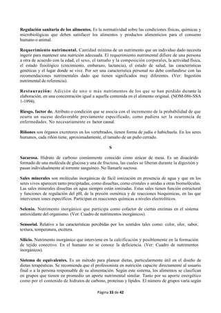 Página 33 de 42
Regulación sanitaria de los alimentos. Es la normatividad sobre las condiciones físicas, químicas y
microbiológicas que deben satisfacer los alimentos y productos alimenticios para el consumo
humano o animal.
Requerimiento nutrimental. Cantidad mínima de un nutrimento que un individuo dado necesita
ingerir para mantener una nutrición adecuada. El requerimiento nutrimental difiere de una persona
a otra de acuerdo con la edad, el sexo, el tamaño y la composición corporales, la actividad física,
el estado fisiológico (crecimiento, embarazo, lactancia), el estado de salud, las características
genéticas y el lugar donde se vive. Por ser una característica personal no debe confundirse con las
recomendaciones nutrimentales dado que tienen significados muy diferentes. (Ver: Ingestión
nutrimental de referencia).
Restauración: Adición de uno o más nutrimentos de los que se han perdido durante la
elaboración, en una concentración igual a aquella contenida en el alimento original. (NOM-086-SSA
1-1994).
Riesgo, factor de. Atributo o condición que se asocia con el incremento de la probabilidad de que
ocurra un suceso desfavorable previamente especificado, como pudiera ser la ocurrencia de
enfermedades. No necesariamente es factor causal.
Riñones son órganos excretores en los vertebrados, tienen forma de judía o habichuela. En los seres
humanos, cada riñón tiene, aproximadamente, el tamaño de un puño cerrado.
S
Sacarosa. Hidrato de carbono comúnmente conocido como azúcar de mesa. Es un disacárido
formado de una molécula de glucosa y una de fructosa, las cuales se liberan durante la digestión y
pasan individualmente al torrente sanguíneo. No llamarle sucrosa.
Sales minerales son moléculas inorgánicas de fácil ionización en presencia de agua y que en los
seres vivos aparecen tanto precipitadas, como disueltas, como cristales o unidas a otras biomoléculas.
Las sales minerales disueltas en agua siempre están ionizadas. Estas sales tienen función estructural
y funciones de regulación del pH, de la presión osmótica y de reacciones bioquímicas, en las que
intervienen iones específicos. Participan en reacciones químicas a niveles electrolíticos.
Selenio. Nutrimento inorgánico que participa como cofactor de ciertas enzimas en el sistema
antioxidante del organismo. (Ver: Cuadro de nutrimentos inorgánicos).
Sensorial. Relativo a las características percibidas por los sentidos tales como: color, olor, sabor,
textura, temperatura, etcétera.
Silicio. Nutrimento inorgánico que interviene en la calcificación y posiblemente en la formación
de tejido conectivo. En el humano no se conoce la deficiencia. (Ver: Cuadro de nutrimentos
inorgánicos).
Sistema de equivalentes. Es un método para planear dietas, particularmente útil en el diseño de
dietas terapéuticas. Se recomienda que el profesionista en nutrición capacite directamente al usuario
final o a la persona responsable de su alimentación. Según este sistema, los alimentos se clasifican
en grupos que tienen en promedio un aporte nutrimental similar. Tanto por su aporte energético
como por el contenido de hidratos de carbono, proteínas y lípidos. El número de grupos varía según
 