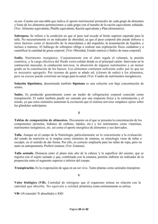Página 34 de 42
su uso. Cuenta con una tabla que indica el aporte nutrimental promedio de cada grupo de alimentos
y listas de los alimentos pertenecientes a cada grupo con el tamaño de la ración equivalente señalado.
(Ver: Alimento equivalente, Platillo equivalente, Ración equivalente y Plan alimentario).
Sobrepeso. Se refiere a la condición en que el peso real excede al límite superior esperado para la
talla. No necesariamente es un indicador de obesidad, ya que el peso corporal alto puede deberse a
otros factores como el desarrollo de la musculatura y del esqueleto, la acumulación de líquidos, e
incluso a tumores. El hallazgo de sobrepeso obliga a realizar una exploración física cuidadosa y a
cuantificar la cantidad de grasa corporal. (Ver: Obesidad, Estado nutricio e Índice de masa corporal).
Sodio. Nutrimento inorgánico. Conjuntamente con el cloro regula el volumen, la presión
osmótica, y la carga eléctrica del fluido extra-celular donde es el principal catión. Interviene en la
contracción muscular, la conducción nerviosa, la absorción de algunos nutrimentos y en menor
grado en la constitución de los huesos. Los alimentos contienen suficiente sodio por lo que no
es necesario agregarlo. Por razones de gusto se añade sal, (cloruro de sodio) a los alimentos,
pero su exceso puede constituir un riesgo para la salud. (Ver: Cuadro de nutrimentos inorgánicos).
Solución hipotónica, denominada también hipotona es una solución con baja concentración de
soluto.
Sudor. Es producido generalmente como un medio de refrigeración corporal conocido como
transpiración. El sudor también puede ser causado por una respuesta física a la estimulación y el
miedo, ya que estos estímulos aumentan la excitación que el sistema nervioso simpático ejerce sobre
las glándulas sudoríparas.
T
Tablas de composición de alimentos. Documento en el que se presenta la concentración de los
componentes (proteína, hidratos de carbono, lípidos, etc.) y los nutrimentos como vitaminas,
nutrimentos inorgánicos, etc. así como el aporte energético de alimentos y sus derivados.
Talla. Aunque en el campo de la Nutriología, particularmente en lo concerniente a la evaluación
del estado de nutrición se le emplea como sinónimo de estatura, su etimología viene de tallar o
esculpir, en el sentido de dar forma. Por ello, es correcto emplearla para las tallas de ropa, pero no
tanto en antropometría. Preferir estatura. (Ver: Estatura).
Talla sentado. Distancia entre el plano más alto de la cabeza 'y la superficie del asiento, que se
registra con el sujeto sentado y que, combinada con la estatura, permite elaborar un indicador de la
proporción entre el segmento superior e inferior del cuerpo.
Transpiración. Es la evaporación de agua en un ser vivo. Tanto plantas como animales transpiran.
V
Valor biológico (VB). Cantidad de nitrógeno que el organismo retiene en relación con la
cantidad que absorbe. No equivale a calidad proteínica como erróneamente se utiliza.
VB= (N retenido/ N absorbido) x IOO
 