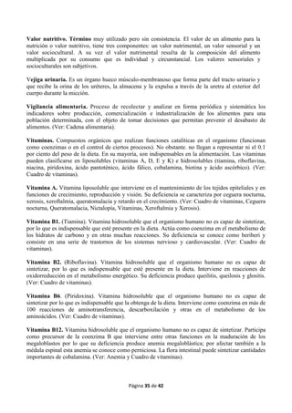 Página 35 de 42
Valor nutritivo. Término muy utilizado pero sin consistencia. El valor de un alimento para la
nutrición o valor nutritivo, tiene tres componentes: un valor nutrimental, un valor sensorial y un
valor sociocultural. A su vez el valor nutrimental resulta de la composición del alimento
multiplicada por su consumo que es individual y circunstancial. Los valores sensoriales y
socioculturales son subjetivos.
Vejiga urinaria. Es un órgano hueco músculo-membranoso que forma parte del tracto urinario y
que recibe la orina de los uréteres, la almacena y la expulsa a través de la uretra al exterior del
cuerpo durante la micción.
Vigilancia alimentaria. Proceso de recolectar y analizar en forma periódica y sistemática los
indicadores sobre producción, comercialización e industrialización de los alimentos para una
población determinada, con el objeto de tomar decisiones que permitan prevenir el desabasto de
alimentos. (Ver: Cadena alimentaria).
Vitaminas. Compuestos orgánicos que realizan funciones catalíticas en el organismo (funcionan
como coenzimas o en el control de ciertos procesos). No obstante. no llegan a representar ni el 0.1
por ciento del peso de la dieta. En su mayoría, son indispensables en la alimentación. Las vitaminas
pueden clasificarse en liposolubles (vitaminas A, D, E y K) e hidrosolubles (tiamina, riboflavina,
niacina, piridoxina, ácido pantoténico, ácido fálico, cobalamina, biotina y ácido ascórbico). (Ver:
Cuadro de vitaminas).
Vitamina A. Vitamina liposoluble que interviene en el mantenimiento de los tejidos epiteliales y en
funciones de crecimiento, reproducción y visión. Su deficiencia se caracteriza por ceguera nocturna,
xerosis, xeroftalmia, queratomalacia y retardo en el crecimiento. (Ver: Cuadro de vitaminas, Ceguera
nocturna, Queratomalacia, Nictalopía, Vitaminas, Xeroftalmia y Xerosis).
Vitamina B1. (Tiamina). Vitamina hidrosoluble que el organismo humano no es capaz de sintetizar,
por lo que es indispensable que esté presente en la dieta. Actúa como coenzima en el metabolismo de
los hidratos de carbono y en otras muchas reacciones. Su deficiencia se conoce como beriberi y
consiste en una serie de trastornos de los sistemas nervioso y cardiovascular. (Ver: Cuadro de
vitaminas).
Vitamina B2. (Riboflavina). Vitamina hidrosoluble que el organismo humano no es capaz de
sintetizar, por lo que es indispensable que esté presente en la dieta. Interviene en reacciones de
oxidorreducción en el metabolismo energético. Su deficiencia produce queilitis, queilosis y glositis.
(Ver: Cuadro de vitaminas).
Vitamina B6. (Piridoxina). Vitamina hidrosoluble que el organismo humano no es capaz de
sintetizar por lo que es indispensable que la obtenga de la dieta. Interviene como coenzima en más de
100 reacciones de aminotransferencia, descarboxilación y otras en el metabolismo de los
aminoácidos. (Ver: Cuadro de vitaminas).
Vitamina B12. Vitamina hidrosoluble que el organismo humano no es capaz de sintetizar. Participa
como precursor de la coenzima B que interviene entre otras funciones en la maduración de los
megaloblastos por lo que su deficiencia produce anemia megaloblástica; por afectar también a la
médula espinal esta anemia se conoce como perniciosa. La flora intestinal puede sintetizar cantidades
importantes de cobalamina. (Ver: Anemia y Cuadro de vitaminas).
 