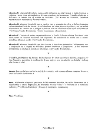 Página 36 de 42
Vitamina C. Vitamina hidrosoluble indispensable en la dieta que interviene en el metabolismo de la
colágena y actúa como antioxidante en diversas reacciones del organismo. El cuadro clínico de la
deficiencia se conoce con el nombre de escorbuto. (Ver: Cuadro de vitaminas, Escorbuto,
Recomendación nutrimental y Ácido ascórbico).
Vitamina D. Vitamina liposoluble que se requiere para la absorción de calcio y fósforo; interviene
en la mineralización de los huesos. Su deficiencia en los niños produce raquitismo y en los adultos
osteomalacia. Se sintetiza en la piel por exposición a la luz ultravioleta si se recibe suficiente sol.
(Ver: Calcio, Cuadro de vitaminas, Fósforo, Osteomalacia y Raquitismo).
Vitamina E. Conjunto de sustancias pertenecientes a la familia de los tocoferoles. Funcionan como
antioxidantes en diversas reacciones del organismo. Su deficiencia se asocia con la anemia
hemolítica del recién nacido. (Ver: Cuadro de vitaminas).
Vitamina K. Vitamina liposoluble, que interviene en la síntesis de protrombina (indispensable para
la coagulación de la sangre). Su deficiencia produce retardo en la coagulación. La flora intestinal
normalmente la sintetiza en cantidades suficientes. (Ver: Cuadro de vitaminas).
W
Waterlow, clasificación de. Sistema de clasificación del estado de nutrición de niños, propuesto por
John Waterlow, que utiliza la combinación de dos índices: peso en relación con la talla y talla en
relación con la edad.
X
Xerosis. Resequedad anormal de la piel, de la conjuntiva o de otras membranas mucosas. Se asocia
con la deficiencia de vitamina A.
Y
Yodo. Nutrimento inorgánico, precursor de las hormonas tiroideas, las cuales intervienen en el
crecimiento y la síntesis de proteínas. Su deficiencia produce bocio y ;e le relaciona con el cretinismo
endémico. (Ver: Bocio, Cretinismo y Cuadro de nutrimentos inorgánicos).
Z
Zinc. (Ver: Cinc).
 