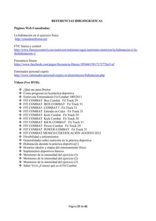 Página 37 de 42
REFERENCIAS BIBLIOGRÁFICAS
Páginas Web Consultadas:
La hidratación en el ejercicio físico
http://estandoenforma.net
FYC fuerza y control
http://www.fuerzaycontrol.com/nutricion/nutrientes/agua-nutrientes-nutricion/la-hidratacion-ii-la-
deshidratacion-1/
Frecuencia fitness
https://www.facebook.com/pages/frecuencia-fitness/185646158171737?fref=nf
Entrenador personal exprés
http://www.entrenador-personal-expres.es/alimentacion/hidratacion.php
Videos (Ver DVD):
 ¿Qué me pasa Doctor
 Como progresar en la práctica deportiva
 Entrevista Entrenadores Fit Combat 10052011
 FIT COMBAT Box Combat Fit Track 29
 FIT COMBAT BOX COMBAT Fit Track 31
 FIT COMBAT COMBAT I Fit Track 31
 FIT COMBAT Entrada en Calor Fit Track 31
 FIT COMBAT Kick Combat Fit Track 29
 FIT COMBAT Kick Combat Fit Track 30
 FIT COMBAT KICK COMBAT Fit Track 31
 FIT COMBAT Power Combat Fit Track 29
 FIT COMBAT POWER COMBAT Fit Track 31
 FIT COMBAT MEXICO CERTIFICACIÓN AGOSTO 2012
 Flexibilidad y estiramientos
 Generalidades sobre nutrición en la práctica deportiva
 idrataci n durante la pr ctica deportiva[1]
 orarios ideales y etapas del entrenamiento ísico
 mplementos deportivos b sicos
 Monitoreo de la intensidad del ejercicio (1)
 Monitoreo de la intensidad del ejercicio (2)
 Monitoreo de la intensidad del ejercicio (3)
 Saber Vivir ¿Conoce qué es el Fit Combat
 