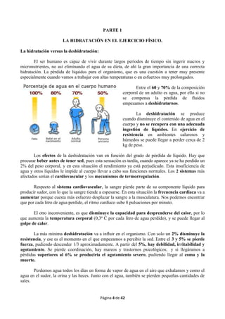 Página 4 de 42
PARTE 1
LA HIDRATACIÓN EN EL EJERCICIO FÍSICO.
La hidratación versus la deshidratación:
El ser humano es capaz de vivir durante largos períodos de tiempo sin ingerir macros y
micronutrientes, no así eliminando el agua de su dieta, de ahí la gran importancia de una correcta
hidratación. La pérdida de líquidos para el organismo, que es una cuestión a tener muy presente
especialmente cuando vamos a trabajar con altas temperaturas o en esfuerzos muy prolongados.
Entre el 60 y 70% de la composición
corporal de un adulto es agua, por ello si no
se compensa la pérdida de fluidos
empezamos a deshidratarnos.
La deshidratación se produce
cuando disminuye el contenido de agua en el
cuerpo y no se recupera con una adecuada
ingestión de líquidos. En ejercicio de
resistencia en ambientes calurosos y
húmedos se puede llegar a perder cerca de 2
kg de peso.
Los efectos de la deshidratación van en función del grado de pérdida de líquido. Hay que
procurar beber antes de tener sed, pues esta sensación es tardía, cuando aparece ya se ha perdido un
2% del peso corporal, y en esta situación el rendimiento ya está perjudicado. Esta insuficiencia de
agua y otros líquidos le impide al cuerpo llevar a cabo sus funciones normales. Los 2 sistemas más
afectados serían el cardiovascular y los mecanismos de termorregulación.
Respecto al sistema cardiovascular, la sangre pierde parte de su componente líquido para
producir sudor, con lo que la sangre tiende a espesarse. En esta situación la frecuencia cardiaca va a
aumentar porque cuesta más esfuerzo desplazar la sangre a la musculatura. Nos podemos encontrar
que por cada litro de agua perdido, el ritmo cardíaco sube 8 pulsaciones por minuto.
El otro inconveniente, es que disminuye la capacidad para desprenderse del calor, por lo
que aumenta la temperatura corporal (0,3º C por cada litro de agua perdido), y se puede llegar al
golpe de calor.
La más mínima deshidratación va a influir en el organismo. Con solo un 2% disminuye la
resistencia, y ese es el momento en el que empezamos a percibir la sed. Entre el 3 y 5% se pierde
fuerza, pudiendo descender 1/3 aproximadamente. A partir del 5%, hay debilidad, irritabilidad y
agotamiento. Se pierde coordinación, hay mareos y trastornos psicológicos; y si llegáramos a
pérdidas superiores al 6% se produciría el agotamiento severo, pudiendo llegar al coma y la
muerte.
Perdemos agua todos los días en forma de vapor de agua en el aire que exhalamos y como el
agua en el sudor, la orina y las heces. Junto con el agua, también se pierden pequeñas cantidades de
sales.
 