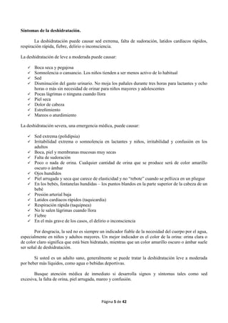Página 5 de 42
Síntomas de la deshidratación.
La deshidratación puede causar sed extrema, falta de sudoración, latidos cardíacos rápidos,
respiración rápida, fiebre, delirio o inconsciencia.
La deshidratación de leve a moderada puede causar:
 Boca seca y pegajosa
 Somnolencia o cansancio. Los niños tienden a ser menos activo de lo habitual
 Sed
 Disminución del gasto urinario. No moja los pañales durante tres horas para lactantes y ocho
horas o más sin necesidad de orinar para niños mayores y adolescentes
 Pocas lágrimas o ninguna cuando llora
 Piel seca
 Dolor de cabeza
 Estreñimiento
 Mareos o aturdimiento
La deshidratación severa, una emergencia médica, puede causar:
 Sed extrema (polidipsia)
 Irritabilidad extrema o somnolencia en lactantes y niños, irritabilidad y confusión en los
adultos
 Boca, piel y membranas mucosas muy secas
 Falta de sudoración
 Poco o nada de orina. Cualquier cantidad de orina que se produce será de color amarillo
oscuro o ámbar
 Ojos hundidos
 Piel arrugada y seca que carece de elasticidad y no “rebote” cuando se pellizca en un pliegue
 En los bebés, fontanelas hundidas – los puntos blandos en la parte superior de la cabeza de un
bebé
 Presión arterial baja
 Latidos cardíacos rápidos (taquicardia)
 Respiración rápida (taquipnea)
 No le salen lágrimas cuando llora
 Fiebre
 En el más grave de los casos, el delirio o inconsciencia
Por desgracia, la sed no es siempre un indicador fiable de la necesidad del cuerpo por el agua,
especialmente en niños y adultos mayores. Un mejor indicador es el color de la orina: orina clara o
de color claro significa que está bien hidratado, mientras que un color amarillo oscuro o ámbar suele
ser señal de deshidratación.
Si usted es un adulto sano, generalmente se puede tratar la deshidratación leve a moderada
por beber más líquidos, como agua o bebidas deportivas.
Busque atención médica de inmediato si desarrolla signos y síntomas tales como sed
excesiva, la falta de orina, piel arrugada, mareo y confusión.
 