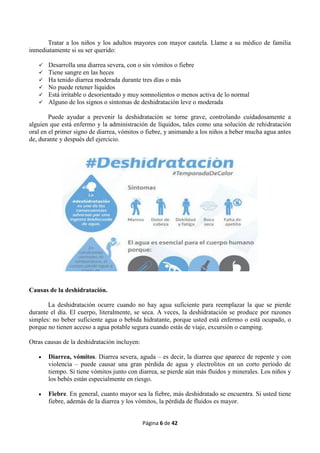 Página 6 de 42
Tratar a los niños y los adultos mayores con mayor cautela. Llame a su médico de familia
inmediatamente si su ser querido:
 Desarrolla una diarrea severa, con o sin vómitos o fiebre
 Tiene sangre en las heces
 Ha tenido diarrea moderada durante tres días o más
 No puede retener líquidos
 Está irritable o desorientado y muy somnolientos o menos activa de lo normal
 Alguno de los signos o síntomas de deshidratación leve o moderada
Puede ayudar a prevenir la deshidratación se torne grave, controlando cuidadosamente a
alguien que está enfermo y la administración de líquidos, tales como una solución de rehidratación
oral en el primer signo de diarrea, vómitos o fiebre, y animando a los niños a beber mucha agua antes
de, durante y después del ejercicio.
Causas de la deshidratación.
La deshidratación ocurre cuando no hay agua suficiente para reemplazar la que se pierde
durante el día. El cuerpo, literalmente, se seca. A veces, la deshidratación se produce por razones
simples: no beber suficiente agua o bebida hidratante, porque usted está enfermo o está ocupado, o
porque no tienen acceso a agua potable segura cuando estás de viaje, excursión o camping.
Otras causas de la deshidratación incluyen:
 Diarrea, vómitos. Diarrea severa, aguda – es decir, la diarrea que aparece de repente y con
violencia – puede causar una gran pérdida de agua y electrolitos en un corto período de
tiempo. Si tiene vómitos junto con diarrea, se pierde aún más fluidos y minerales. Los niños y
los bebés están especialmente en riesgo.
 Fiebre. En general, cuanto mayor sea la fiebre, más deshidratado se encuentra. Si usted tiene
fiebre, además de la diarrea y los vómitos, la pérdida de fluidos es mayor.
 