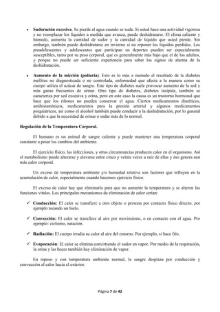 Página 7 de 42
 Sudoración excesiva. Se pierde el agua cuando se suda. Si usted hace una actividad vigorosa
y no reemplazar los líquidos a medida que avanza, puede deshidratarse. El clima caliente y
húmedo, aumenta la cantidad de sudor y la cantidad de líquido que usted pierde. Sin
embargo, también puede deshidratarse en invierno si no reponer los líquidos perdidos. Los
preadolescentes y adolescentes que participan en deportes pueden ser especialmente
susceptibles, tanto por su peso corporal, que es generalmente más bajo que el de los adultos,
y porque no puede ser suficiente experiencia para saber los signos de alarma de la
deshidratación.
 Aumento de la micción (poliuria). Esto es lo más a menudo el resultado de la diabetes
mellitus no diagnosticada o no controlada, enfermedad que afecta a la manera como su
cuerpo utiliza el azúcar de sangre. Este tipo de diabetes suele provocar aumento de la sed y
más ganas frecuentes de orinar. Otro tipo de diabetes, diabetes insípida, también se
caracteriza por sed excesiva y orina, pero en este caso la causa es un trastorno hormonal que
hace que los riñones no pueden conservar el agua. Ciertos medicamentos diuréticos,
antihistamínicos, medicamentos para la presión arterial y algunos medicamentos
psiquiátricos, así como el alcohol también puede conducir a la deshidratación, por lo general
debido a que la necesidad de orinar o sudar más de lo normal.
Regulación de la Temperatura Corporal.
El humano es un animal de sangre caliente y puede mantener una temperatura corporal
constante a pesar los cambios del ambiente.
El ejercicio físico, las infecciones, y otras circunstancias producen calor en el organismo. Así
el metabolismo puede alterarse y elevarse entre cinco y veinte veces a raíz de ellas y éso genera aun
más calor corporal.
Un exceso de temperatura ambiente y/o humedad relativa son factores que influyen en la
acumulación de calor, especialmente cuando hacemos ejercicio físico.
El exceso de calor hay que eliminarlo para que no aumente la temperatura y se alteren las
funciones vitales. Los principales mecanismos de eliminación de calor serían:
 Conducción: El calor se transfiere a otro objeto o persona por contacto físico directo, por
ejemplo tocando un hielo.
 Convección: El calor se transfiere al aire por movimiento, o en contacto con el agua. Por
ejemplo: ciclismo, natación.
 Radiación: El cuerpo irradia su calor al aire del entorno. Por ejemplo, si hace frío.
 Evaporación: El calor se elimina convirtiendo el sudor en vapor. Por medio de la respiración,
la orina y las heces también hay eliminación de vapor.
En reposo y con temperatura ambiente normal, la sangre desplaza por conducción y
convección el calor hacia el exterior.
 