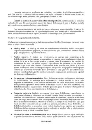 Página 8 de 42
La mayor parte de este se elimina por radiación y convección. Su pérdida aumenta si hace
más frío, más aire o más superficie de contacto con algún elemento frío. Pero si estos factores se
invierten el cuerpo puede ganar más calor (por ejemplo, al tomar el sol).
Durante el ejercicio la evaporación cobra más importancia, siendo necesaria la aparición
del sudor. El agua del sudor se genera a partir del líquido de la sangre, la cual se desplaza hacia la
piel cuando empieza a acumularse un exceso de calor.
Este proceso es regulado por medio de los mecanismos de termorregulación. El exceso de
humedad entorpece la evaporación y el organismo pierde más agua para disipar la misma cantidad de
calor, deshidratándose con mayor rapidez, afectando la termorregulación y el rendimiento.
Factores de riesgo de la deshidratación.
Cualquier persona puede deshidratarse si pierden demasiados líquidos. Sin embargo, ciertas personas
están en mayor riesgo, incluyendo:
 Bebés y niños. Los bebés y los niños son especialmente vulnerables debido a sus pesos
corporales relativamente pequeñas y la alta rotación de agua y electrolitos. También son el
grupo más propenso a experimentar diarrea.
 Adultos mayores. A medida que envejecemos, se vuelven más susceptibles a la
deshidratación por varias razones: la capacidad de su cuerpo a conservar el agua se reduce, su
sentido de la sed se hace menos aguda y es menos capaz de responder a los cambios de
temperatura. Es más, los adultos mayores, especialmente las personas en los asilos de
ancianos o que viven solas, tienden a comer menos de las personas más jóvenes y, a veces
pueden olvidarse de comer o beber por completo. Incapacidad o negligencia también puede
impedir que estar bien alimentado. Estos problemas se ven agravados por enfermedades
crónicas como la diabetes, por los cambios hormonales asociados con la menopausia y por el
uso de ciertos medicamentos.
 Personas con enfermedades crónicas. Tener diabetes no tratada o no lo pone en alto riesgo
de deshidratación. Sin embargo, otras enfermedades crónicas también te hacen más
propensos a deshidratarse. Estas incluyen enfermedades del riñón, alcoholismo y trastornos
de la glándula suprarrenal. Incluso tener un resfriado o dolor te hace más susceptible a la
deshidratación debido a que es menos probable que sienta ganas de comer o beber cuando se
está enfermo. La fiebre aumenta aún más la deshidratación.
 Atletas de resistencia. Cualquier persona que ejerce puede deshidratarse, especialmente en
condiciones calurosas y húmedas o en altitudes elevadas. Pero los atletas que entrenan y
participar en ultramaratones, triatlones, expediciones de alpinismo y torneos de ciclismo
tienen un riesgo particularmente alto. Eso es porque cuanto más tiempo haga ejercicio, más
difícil es mantenerse hidratado. Durante el ejercicio, su cuerpo puede perder más agua que
puede absorber. Con cada hora que usted hace ejercicio, aumenta su deuda de fluidos. La
deshidratación también es acumulado en un período de días, lo que significa que se pueden
deshidratar, incluso con una rutina de ejercicio moderado, si usted no bebe lo suficiente para
reemplazar lo que se pierde en una base diaria.
 Personas que viven en altitudes elevadas. Vivir, trabajar y hacer ejercicio a gran altura (por
lo general definen como a partir de 2.500 metros) puede causar una serie de problemas de
 