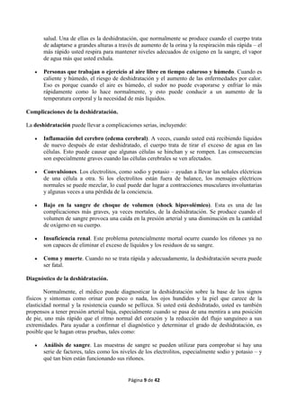 Página 9 de 42
salud. Una de ellas es la deshidratación, que normalmente se produce cuando el cuerpo trata
de adaptarse a grandes alturas a través de aumento de la orina y la respiración más rápida – el
más rápido usted respira para mantener niveles adecuados de oxígeno en la sangre, el vapor
de agua más que usted exhala.
 Personas que trabajan o ejercicio al aire libre en tiempo caluroso y húmedo. Cuando es
caliente y húmedo, el riesgo de deshidratación y el aumento de las enfermedades por calor.
Eso es porque cuando el aire es húmedo, el sudor no puede evaporarse y enfriar lo más
rápidamente como lo hace normalmente, y esto puede conducir a un aumento de la
temperatura corporal y la necesidad de más líquidos.
Complicaciones de la deshidratación.
La deshidratación puede llevar a complicaciones serias, incluyendo:
 Inflamación del cerebro (edema cerebral). A veces, cuando usted está recibiendo líquidos
de nuevo después de estar deshidratado, el cuerpo trata de tirar el exceso de agua en las
células. Esto puede causar que algunas células se hinchan y se rompen. Las consecuencias
son especialmente graves cuando las células cerebrales se ven afectados.
 Convulsiones. Los electrolitos, como sodio y potasio – ayudan a llevar las señales eléctricas
de una célula a otra. Si los electrolitos están fuera de balance, los mensajes eléctricos
normales se puede mezclar, lo cual puede dar lugar a contracciones musculares involuntarias
y algunas veces a una pérdida de la conciencia.
 Bajo en la sangre de choque de volumen (shock hipovolémico). Esta es una de las
complicaciones más graves, ya veces mortales, de la deshidratación. Se produce cuando el
volumen de sangre provoca una caída en la presión arterial y una disminución en la cantidad
de oxígeno en su cuerpo.
 Insuficiencia renal. Este problema potencialmente mortal ocurre cuando los riñones ya no
son capaces de eliminar el exceso de líquidos y los residuos de su sangre.
 Coma y muerte. Cuando no se trata rápida y adecuadamente, la deshidratación severa puede
ser fatal.
Diagnóstico de la deshidratación.
Normalmente, el médico puede diagnosticar la deshidratación sobre la base de los signos
físicos y síntomas como orinar con poco o nada, los ojos hundidos y la piel que carece de la
elasticidad normal y la resistencia cuando se pellizca. Si usted está deshidratado, usted es también
propensos a tener presión arterial baja, especialmente cuando se pasa de una mentira a una posición
de pie, uno más rápido que el ritmo normal del corazón y la reducción del flujo sanguíneo a sus
extremidades. Para ayudar a confirmar el diagnóstico y determinar el grado de deshidratación, es
posible que le hagan otras pruebas, tales como:
 Análisis de sangre. Las muestras de sangre se pueden utilizar para comprobar si hay una
serie de factores, tales como los niveles de los electrolitos, especialmente sodio y potasio – y
qué tan bien están funcionando sus riñones.
 