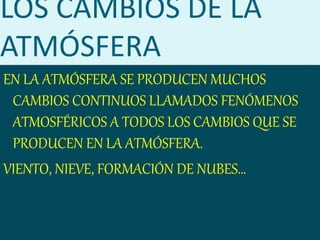 LOS CAMBIOS DE LA
ATMÓSFERA
EN LA ATMÓSFERA SE PRODUCEN MUCHOS
CAMBIOS CONTINUOS LLAMADOS FENÓMENOS
ATMOSFÉRICOS A TODOS LOS CAMBIOS QUE SE
PRODUCEN EN LA ATMÓSFERA.
VIENTO, NIEVE, FORMACIÓN DE NUBES…
 