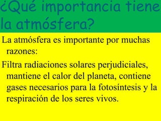 ¿Qué importancia tiene
la atmósfera?
La atmósfera es importante por muchas
razones:
Filtra radiaciones solares perjudiciales,
mantiene el calor del planeta, contiene
gases necesarios para la fotosíntesis y la
respiración de los seres vivos.
 