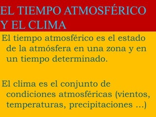 EL TIEMPO ATMOSFÉRICO
Y EL CLIMA
El tiempo atmosférico es el estado
de la atmósfera en una zona y en
un tiempo determinado.
El clima es el conjunto de
condiciones atmosféricas (vientos,
temperaturas, precipitaciones …)
 