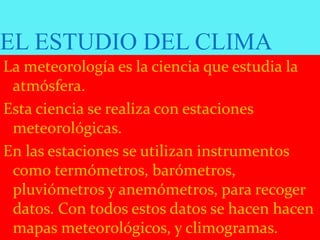EL ESTUDIO DEL CLIMA
La meteorología es la ciencia que estudia la
atmósfera.
Esta ciencia se realiza con estaciones
meteorológicas.
En las estaciones se utilizan instrumentos
como termómetros, barómetros,
pluviómetros y anemómetros, para recoger
datos. Con todos estos datos se hacen hacen
mapas meteorológicos, y climogramas.
 