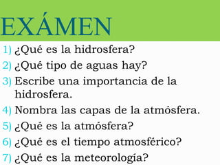 EXÁMEN
1) ¿Qué es la hidrosfera?
2) ¿Qué tipo de aguas hay?
3) Escribe una importancia de la
hidrosfera.
4) Nombra las capas de la atmósfera.
5) ¿Qué es la atmósfera?
6) ¿Qué es el tiempo atmosférico?
7) ¿Qué es la meteorología?
 