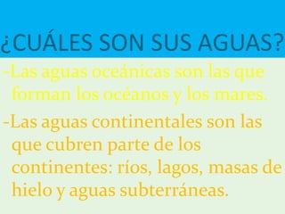 ¿CUÁLES SON SUS AGUAS?
-Las aguas oceánicas son las que
forman los océanos y los mares.
-Las aguas continentales son las
que cubren parte de los
continentes: ríos, lagos, masas de
hielo y aguas subterráneas.
 