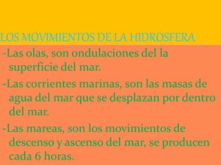 LOS MOVIMIENTOS DE LA HIDROSFERA
-Las olas, son ondulaciones del la
superficie del mar.
-Las corrientes marinas, son las masas de
agua del mar que se desplazan por dentro
del mar.
-Las mareas, son los movimientos de
descenso y ascenso del mar, se producen
cada 6 horas.
 