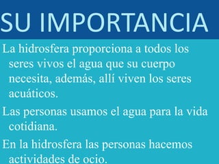 SU IMPORTANCIA
La hidrosfera proporciona a todos los
seres vivos el agua que su cuerpo
necesita, además, allí viven los seres
acuáticos.
Las personas usamos el agua para la vida
cotidiana.
En la hidrosfera las personas hacemos
actividades de ocio.
 
