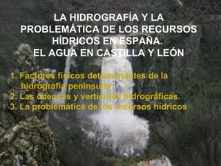 LA HIDROGRAFÍA Y LA
PROBLEMÁTICA DE LOS RECURSOS
HÍDRICOS EN ESPAÑA.
EL AGUA EN CASTILLA Y LEÓN
1. Factores físicos determinantes de la
hidrografía peninsular.
2. Las cuencas y vertientes hidrográficas.
3. La problemática de los recursos hídricos
 