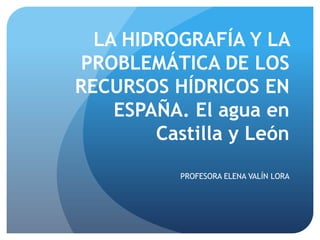 LA HIDROGRAFÍA Y LA
PROBLEMÁTICA DE LOS
RECURSOS HÍDRICOS EN
ESPAÑA. El agua en
Castilla y León
PROFESORA ELENA VALÍN LORA

 