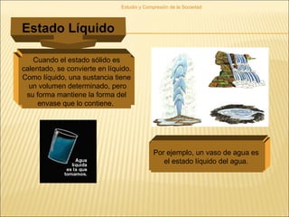 Estudio y Compresión de la Sociedad
Estado Líquido
Cuando el estado sólido es
calentado, se convierte en líquido.
Como líquido, una sustancia tiene
un volumen determinado, pero
su forma mantiene la forma del
envase que lo contiene.
Por ejemplo, un vaso de agua es
el estado líquido del agua.
 