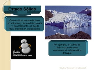 Estudio y Compresión de la Sociedad
Estado Sólido
Como sólido, la materia tiene
un volumen y forma determinada
y, generalmente, no puede
fluir, excepto en los glaciares.
Por ejemplo, un cubito de
hielo o copo de nieve
representa el estado sólido
del agua.
 