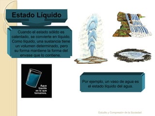 Estudio y Compresión de la Sociedad
Estado Líquido
Cuando el estado sólido es
calentado, se convierte en líquido.
Como líquido, una sustancia tiene
un volumen determinado, pero
su forma mantiene la forma del
envase que lo contiene.
Por ejemplo, un vaso de agua es
el estado líquido del agua.
 
