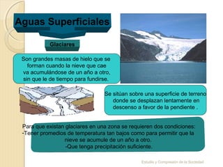 Estudio y Compresión de la Sociedad
Aguas Superficiales
Glaciares
Se sitúan sobre una superficie de terreno
donde se desplazan lentamente en
descenso a favor de la pendiente .
Son grandes masas de hielo que se
forman cuando la nieve que cae
va acumulándose de un año a otro,
sin que le de tiempo para fundirse.
Para que existan glaciares en una zona se requieren dos condiciones:
-Tener promedios de temperatura tan bajos como para permitir que la
nieve se acumule de un año a otro.
-Que tenga precipitación suficiente.
 