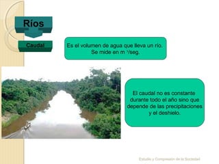 Estudio y Compresión de la Sociedad
Ríos
Caudal Es el volumen de agua que lleva un río.
Se mide en m ³/seg.
El caudal no es constante
durante todo el año sino que
depende de las precipitaciones
y el deshielo.
 