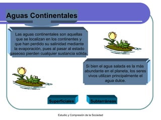 Aguas Continentales Las aguas continentales son aquellas  que se localizan en los continentes y  que han perdido su salinidad mediante la evaporación, pues al pasar al estado  gaseoso pierden cualquier sustancia sólida.  Superficiales Subterráneas Si bien el agua salada es la más  abundante en el planeta, los seres vivos utilizan principalmente el  agua dulce. 