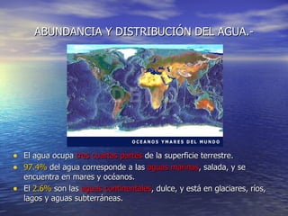 ABUNDANCIA Y DISTRIBUCIÓN DEL AGUA.- El agua ocupa  tres cuartas partes  de la superficie terrestre. 97.4%  del agua corresponde a las  aguas marinas , salada, y se encuentra en mares y océanos. El  2.6%  son las  aguas continentales , dulce, y está en glaciares, ríos, lagos y aguas subterráneas. 
