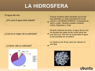 LA HIDROSFERA  El agua del mar ¿Por qué el agua está salada?  Porque contiene sales disueltas que le dan esa salinidad. La más importante es la sal común o CLORURO SÓDICO, compuesta de cloro y sodio. También pueden contener Calcio, Magnesio o Yodo ¿Cual es el origen de la salinidad? Durante millones de años, el agua de los ríos ha disuelto las sales de las rocas sobre las que discurría. Del mar se evaporaba el agua, la sal quedaba en el océano ¿Cuánto vale su salinidad? La media es de 35 g/l, pero los valores no son fijos 
