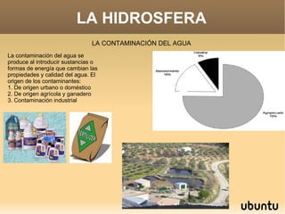 LA HIDROSFERA LA CONTAMINACIÓN DEL AGUA La contaminación del agua se produce al introducir sustancias o formas de energía que cambian las propiedades y calidad del agua. El origen de los contaminantes: 1. De origen urbano o doméstico 2. De origen agrícola y ganadero 3. Contaminación industrial 