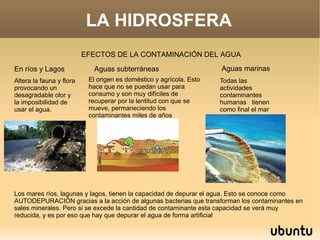 LA HIDROSFERA EFECTOS DE LA CONTAMINACIÓN DEL AGUA En ríos y Lagos Altera la fauna y flora provocando un desagradable olor y la imposibilidad de usar el agua.  Aguas subterráneas El origen es doméstico y agrícola. Esto hace que no se puedan usar para consumo y son muy difíciles de recuperar por la lentitud con que se mueve, permaneciendo los contaminantes miles de años Aguas marinas Todas las actividades  contaminantes humanas  tienen como final el mar Los mares ríos, lagunas y lagos, tienen la capacidad de depurar el agua. Esto se conoce como AUTODEPURACIÓN gracias a la acción de algunas bacterias que transforman los contaminantes en sales minerales. Pero si se excede la cantidad de contaminante esta capacidad se verá muy reducida, y es por eso que hay que depurar el agua de forma artificial 