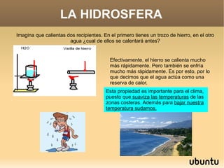 LA HIDROSFERA Imagina que calientas dos recipientes. En el primero tienes un trozo de hierro, en el otro agua ¿cual de ellos se calentará antes? Efectivamente, el hierro se calienta mucho más rápidamente. Pero también se enfría mucho más rápidamente. Es por esto, por lo que decimos que el agua actúa como una reserva de calor. Esta propiedad es importante para el clima, puesto que  suaviza las temperaturas  de las zonas costeras. Además para  bajar nuestra temperatura sudamos. 