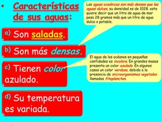 Las aguas oceánicas son más densas que las
                       aguas dulces, su densidad es de 1028. esto
                       quiere decir que un litro de agua de mar
                       pesa 28 gramos más que un litro de agua
                       dulce o potable.


a)   Son saladas.
b)   Son más densas.    El agua de los océanos en pequeñas
                        cantidades es incolora. En grandes masas
c)Tienen color
                        presenta un color azulado. En algunos
                        casos un color verdoso, debido a la
                        presencia de microorganismos vegetales
azulado.                llamados fitoplancton.




d)Su temperatura
es variada.
 