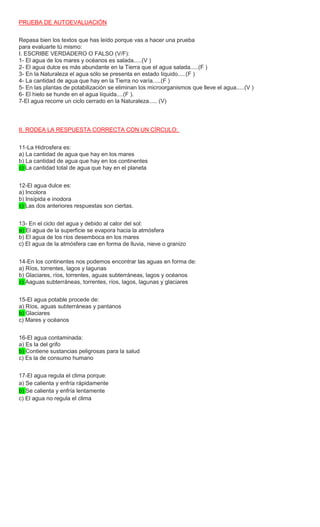 PRUEBA DE AUTOEVALUACIÓN
Repasa bien los textos que has leído porque vas a hacer una prueba
para evaluarte tú mismo:
I. ESCRIBE VERDADERO O FALSO (V/F):
1- El agua de los mares y océanos es salada.....(V )
2- El agua dulce es más abundante en la Tierra que el agua salada.....(F )
3- En la Naturaleza el agua sólo se presenta en estado líquido.....(F )
4- La cantidad de agua que hay en la Tierra no varía.....(F )
5- En las plantas de potabilización se eliminan los microorganismos que lleve el agua.....(V )
6- El hielo se hunde en el agua líquida....(F ).
7-El agua recorre un ciclo cerrado en la Naturaleza..... (V)
II. RODEA LA RESPUESTA CORRECTA CON UN CÍRCULO:
11-La Hidrosfera es:
a) La cantidad de agua que hay en los mares
b) La cantidad de agua que hay en los continentes
c) La cantidad total de agua que hay en el planeta
12-El agua dulce es:
a) Incolora
b) Insípida e inodora
c) Las dos anteriores respuestas son ciertas.
13- En el ciclo del agua y debido al calor del sol:
a) El agua de la superficie se evapora hacia la atmósfera
b) El agua de los ríos desemboca en los mares
c) El agua de la atmósfera cae en forma de lluvia, nieve o granizo
14-En los continentes nos podemos encontrar las aguas en forma de:
a) Ríos, torrentes, lagos y lagunas
b) Glaciares, ríos, torrentes, aguas subterráneas, lagos y océanos
c) Aaguas subterráneas, torrentes, ríos, lagos, lagunas y glaciares
15-El agua potable procede de:
a) Ríos, aguas subterráneas y pantanos
b) Glaciares
c) Mares y océanos
16-El agua contaminada:
a) Es la del grifo
b) Contiene sustancias peligrosas para la salud
c) Es la de consumo humano
17-El agua regula el clima porque:
a) Se calienta y enfría rápidamente
b) Se calienta y enfría lentamente
c) El agua no regula el clima
 