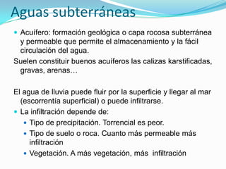 Aguas subterráneas
 Acuífero: formación geológica o capa rocosa subterránea

y permeable que permite el almacenamiento y la fácil
circulación del agua.
Suelen constituir buenos acuíferos las calizas karstificadas,
gravas, arenas…
El agua de lluvia puede fluir por la superficie y llegar al mar
(escorrentía superficial) o puede infiltrarse.
 La infiltración depende de:
 Tipo de precipitación. Torrencial es peor.
 Tipo de suelo o roca. Cuanto más permeable más
infiltración
 Vegetación. A más vegetación, más infiltración

 